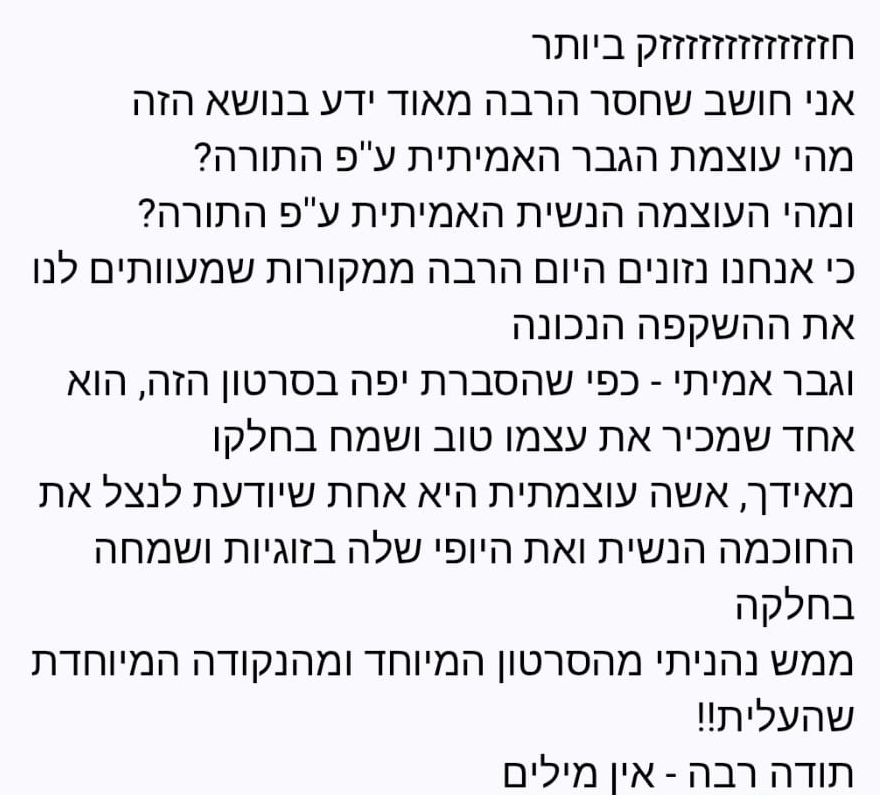 חזזזזזזזזזזזזק ביותר. אני חושב שחסר הרבה מאוד ידע בנושא הזה — מהי עוצמת הגבר האמיתית ע״פ התורה? ומהי העוצמה הנשית האמיתית ע״פ התורה? כי אנחנו נזונים היום הרבה ממקורות שמעוותים לנו את ההשקפה הנכונה. וגבר אמיתי - כפי שהסברת יפה בסרטון הזה, הוא אחד שמכיר את עצמו טוב ושמח בחלקו. מאידך, אשה עוצמתית היא אחת שיודעת לנצל את החוכמה הנשית ואת היופי שלה בזוגיות ושמחה בחלקה. ממש נהניתי מהסרטון המיוחד ומהנקודה המיוחדת שהעלית!! תודה רבה - אין מילים